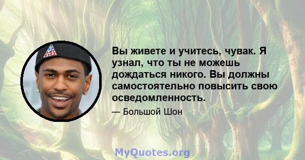 Вы живете и учитесь, чувак. Я узнал, что ты не можешь дождаться никого. Вы должны самостоятельно повысить свою осведомленность.