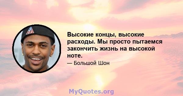 Высокие концы, высокие расходы. Мы просто пытаемся закончить жизнь на высокой ноте.