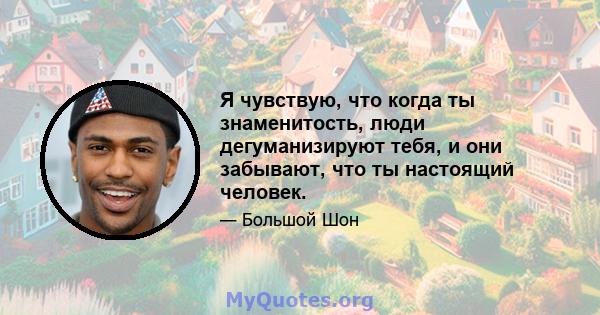 Я чувствую, что когда ты знаменитость, люди дегуманизируют тебя, и они забывают, что ты настоящий человек.