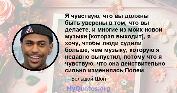 Я чувствую, что вы должны быть уверены в том, что вы делаете, и многие из моих новой музыки [которая выходит], я хочу, чтобы люди судили больше, чем музыку, которую я недавно выпустил, потому что я чувствую, что она