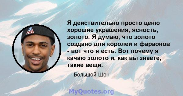 Я действительно просто ценю хорошие украшения, ясность, золото. Я думаю, что золото создано для королей и фараонов - вот что я есть. Вот почему я качаю золото и, как вы знаете, такие вещи.