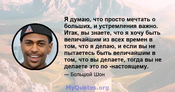 Я думаю, что просто мечтать о больших, и устремления важно. Итак, вы знаете, что я хочу быть величайшим из всех времен в том, что я делаю, и если вы не пытаетесь быть величайшим в том, что вы делаете, тогда вы не