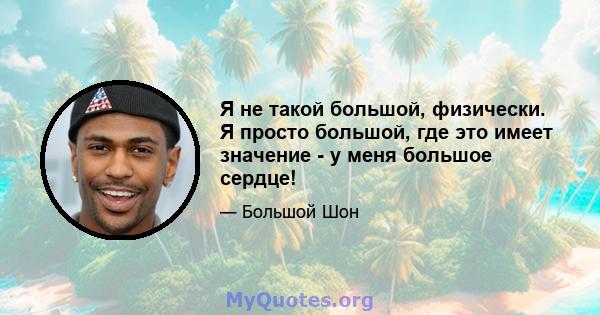 Я не такой большой, физически. Я просто большой, где это имеет значение - у меня большое сердце!