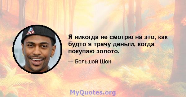 Я никогда не смотрю на это, как будто я трачу деньги, когда покупаю золото.