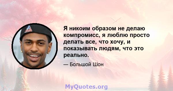 Я никоим образом не делаю компромисс, я люблю просто делать все, что хочу, и показывать людям, что это реально.