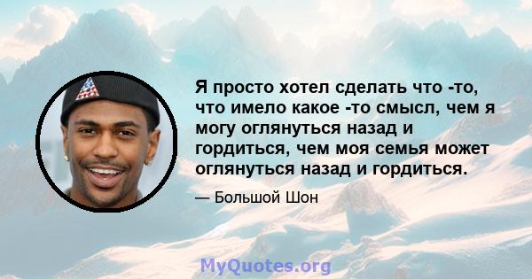 Я просто хотел сделать что -то, что имело какое -то смысл, чем я могу оглянуться назад и гордиться, чем моя семья может оглянуться назад и гордиться.