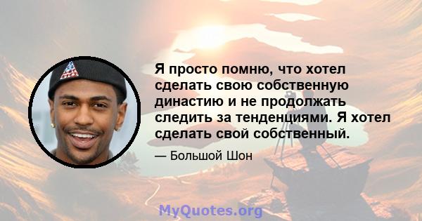 Я просто помню, что хотел сделать свою собственную династию и не продолжать следить за тенденциями. Я хотел сделать свой собственный.