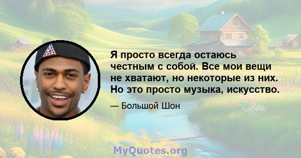 Я просто всегда остаюсь честным с собой. Все мои вещи не хватают, но некоторые из них. Но это просто музыка, искусство.