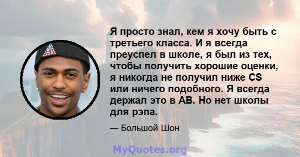 Я просто знал, кем я хочу быть с третьего класса. И я всегда преуспел в школе, я был из тех, чтобы получить хорошие оценки, я никогда не получил ниже CS или ничего подобного. Я всегда держал это в AB. Но нет школы для