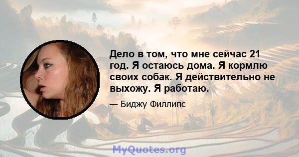 Дело в том, что мне сейчас 21 год. Я остаюсь дома. Я кормлю своих собак. Я действительно не выхожу. Я работаю.