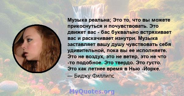 Музыка реальна; Это то, что вы можете прикоснуться и почувствовать. Это движет вас - бас буквально встряхивает вас и раскачивает изнутри. Музыка заставляет вашу душу чувствовать себя удивительной, пока вы ее исполняете. 