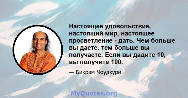 Настоящее удовольствие, настоящий мир, настоящее просветление - дать. Чем больше вы даете, тем больше вы получаете. Если вы дадите 10, вы получите 100.