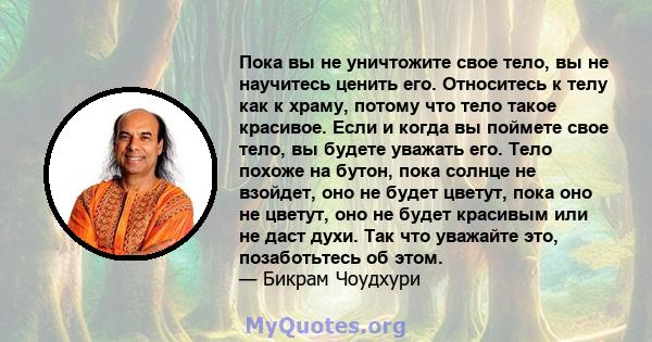 Пока вы не уничтожите свое тело, вы не научитесь ценить его. Относитесь к телу как к храму, потому что тело такое красивое. Если и когда вы поймете свое тело, вы будете уважать его. Тело похоже на бутон, пока солнце не