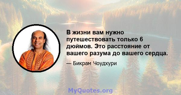 В жизни вам нужно путешествовать только 6 дюймов. Это расстояние от вашего разума до вашего сердца.