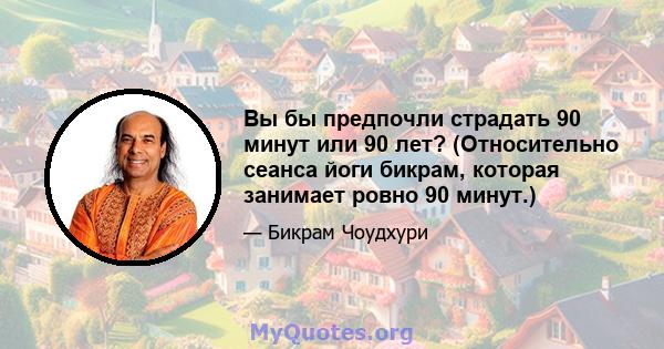 Вы бы предпочли страдать 90 минут или 90 лет? (Относительно сеанса йоги бикрам, которая занимает ровно 90 минут.)