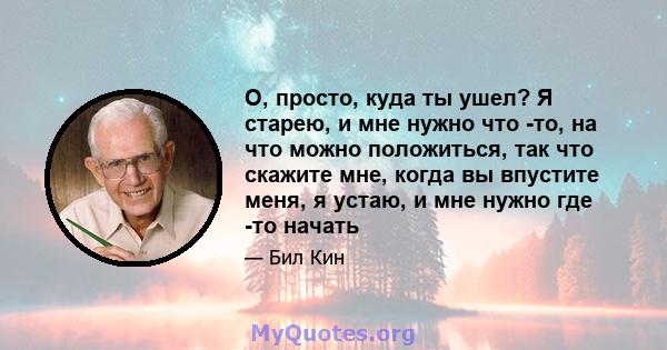 О, просто, куда ты ушел? Я старею, и мне нужно что -то, на что можно положиться, так что скажите мне, когда вы впустите меня, я устаю, и мне нужно где -то начать