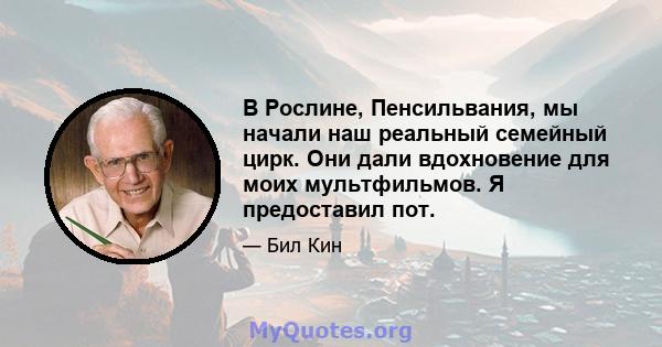 В Рослине, Пенсильвания, мы начали наш реальный семейный цирк. Они дали вдохновение для моих мультфильмов. Я предоставил пот.