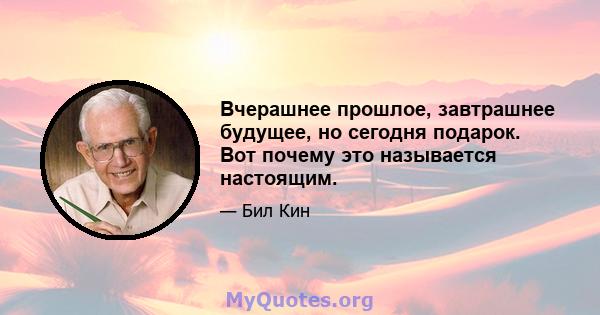 Вчерашнее прошлое, завтрашнее будущее, но сегодня подарок. Вот почему это называется настоящим.