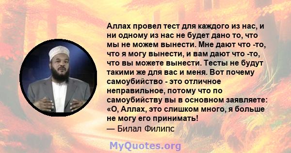 Аллах провел тест для каждого из нас, и ни одному из нас не будет дано то, что мы не можем вынести. Мне дают что -то, что я могу вынести, и вам дают что -то, что вы можете вынести. Тесты не будут такими же для вас и