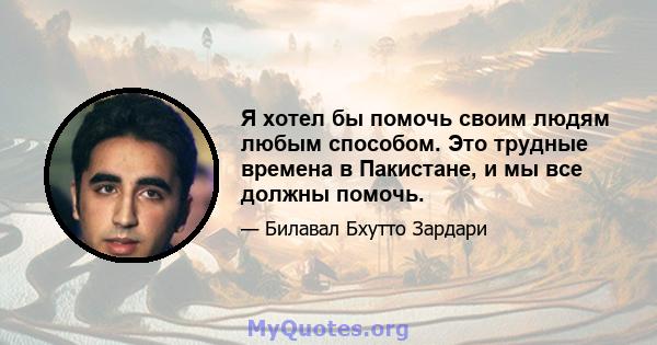 Я хотел бы помочь своим людям любым способом. Это трудные времена в Пакистане, и мы все должны помочь.