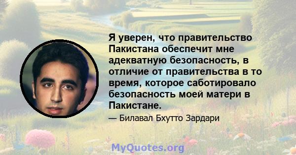 Я уверен, что правительство Пакистана обеспечит мне адекватную безопасность, в отличие от правительства в то время, которое саботировало безопасность моей матери в Пакистане.