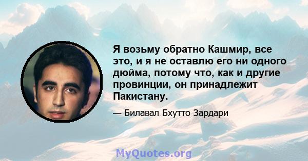 Я возьму обратно Кашмир, все это, и я не оставлю его ни одного дюйма, потому что, как и другие провинции, он принадлежит Пакистану.