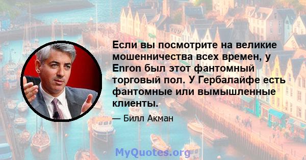 Если вы посмотрите на великие мошенничества всех времен, у Enron был этот фантомный торговый пол. У Гербалайфе есть фантомные или вымышленные клиенты.