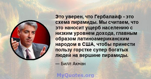 Это уверен, что Гербалайф - это схема пирамиды. Мы считаем, что это наносит ущерб населению с низким уровнем дохода, главным образом латиноамериканским народом в США, чтобы принести пользу горстке супер богатых людей на 