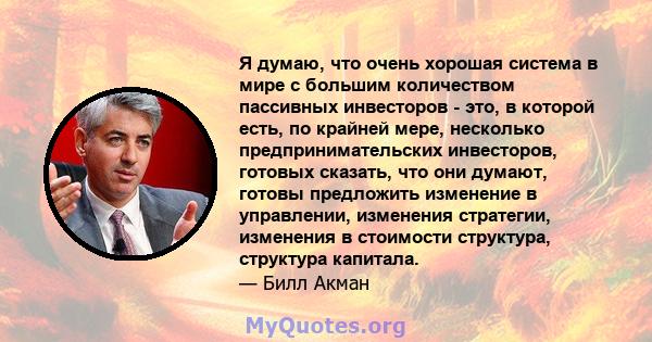 Я думаю, что очень хорошая система в мире с большим количеством пассивных инвесторов - это, в которой есть, по крайней мере, несколько предпринимательских инвесторов, готовых сказать, что они думают, готовы предложить