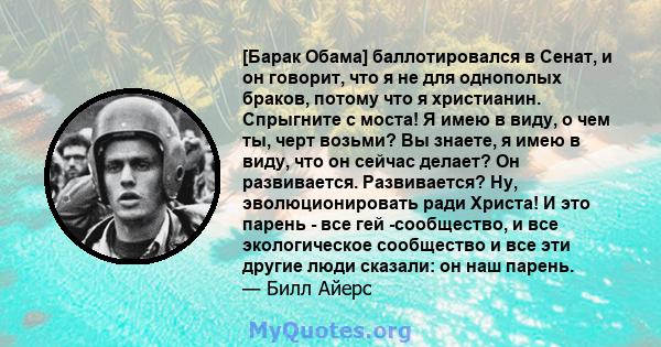 [Барак Обама] баллотировался в Сенат, и он говорит, что я не для однополых браков, потому что я христианин. Спрыгните с моста! Я имею в виду, о чем ты, черт возьми? Вы знаете, я имею в виду, что он сейчас делает? Он