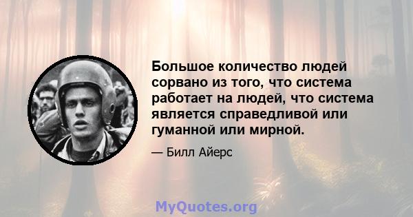 Большое количество людей сорвано из того, что система работает на людей, что система является справедливой или гуманной или мирной.