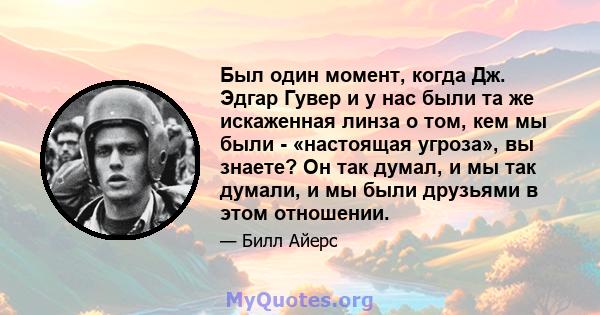 Был один момент, когда Дж. Эдгар Гувер и у нас были та же искаженная линза о том, кем мы были - «настоящая угроза», вы знаете? Он так думал, и мы так думали, и мы были друзьями в этом отношении.