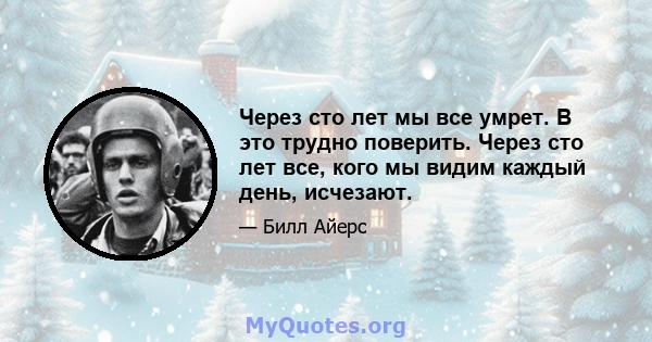 Через сто лет мы все умрет. В это трудно поверить. Через сто лет все, кого мы видим каждый день, исчезают.