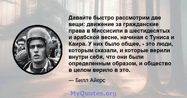 Давайте быстро рассмотрим две вещи: движение за гражданские права в Миссисипи в шестидесятых и арабской весне, начиная с Туниса и Каира. У них было общее, - это люди, которым сказали, и которые верили внутри себя, что