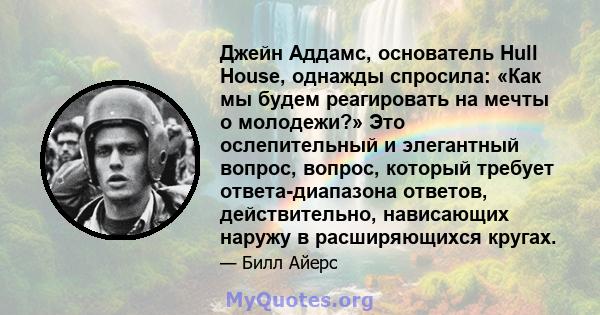 Джейн Аддамс, основатель Hull House, однажды спросила: «Как мы будем реагировать на мечты о молодежи?» Это ослепительный и элегантный вопрос, вопрос, который требует ответа-диапазона ответов, действительно, нависающих