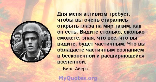 Для меня активизм требует, чтобы вы очень старались открыть глаза на мир таким, как он есть. Видите столько, сколько сможете, зная, что все, что вы видите, будет частичным. Что вы обладаете частичным сознанием в