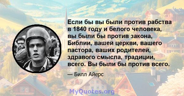 Если бы вы были против рабства в 1840 году и белого человека, вы были бы против закона, Библии, вашей церкви, вашего пастора, ваших родителей, здравого смысла, традиции, всего. Вы были бы против всего.