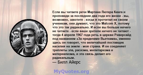 Если вы читаете речи Мартина Лютера Кинга и проповеди за последние два года его жизни - вы, возможно, захотите - когда я прочитал их своим ученикам, они думают, что это Malcom X, потому что это так радикально. И если вы 