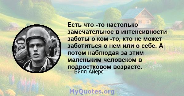 Есть что -то настолько замечательное в интенсивности заботы о ком -то, кто не может заботиться о нем или о себе. А потом наблюдая за этим маленьким человеком в подростковом возрасте.