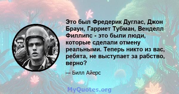 Это был Фредерик Дуглас, Джон Браун, Гарриет Тубман, Венделл Филлипс - это были люди, которые сделали отмену реальными. Теперь никто из вас, ребята, не выступает за рабство, верно?