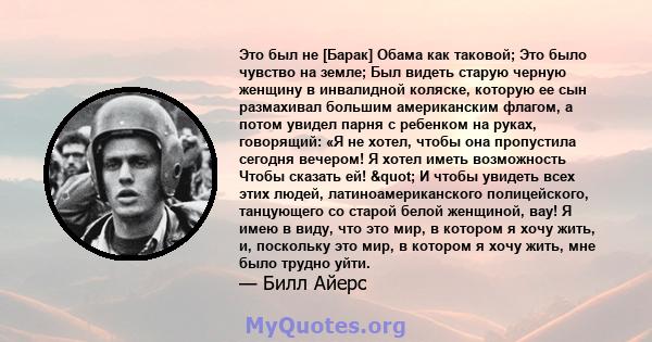 Это был не [Барак] Обама как таковой; Это было чувство на земле; Был видеть старую черную женщину в инвалидной коляске, которую ее сын размахивал большим американским флагом, а потом увидел парня с ребенком на руках,