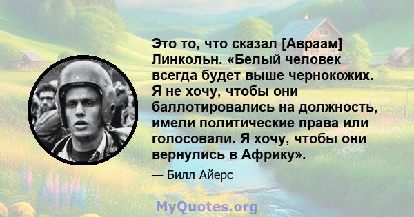 Это то, что сказал [Авраам] Линкольн. «Белый человек всегда будет выше чернокожих. Я не хочу, чтобы они баллотировались на должность, имели политические права или голосовали. Я хочу, чтобы они вернулись в Африку».