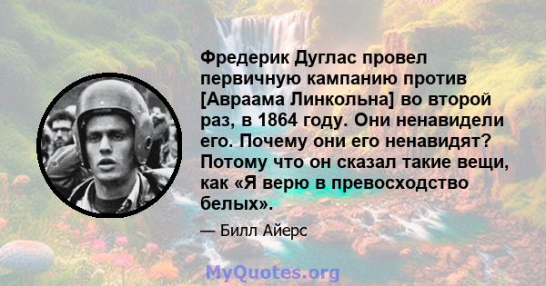 Фредерик Дуглас провел первичную кампанию против [Авраама Линкольна] во второй раз, в 1864 году. Они ненавидели его. Почему они его ненавидят? Потому что он сказал такие вещи, как «Я верю в превосходство белых».