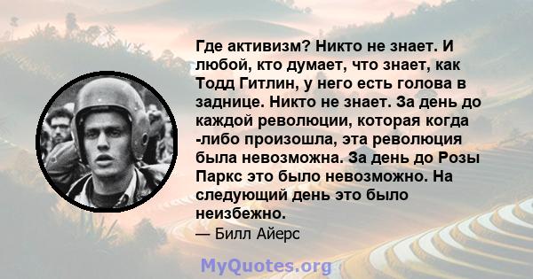 Где активизм? Никто не знает. И любой, кто думает, что знает, как Тодд Гитлин, у него есть голова в заднице. Никто не знает. За день до каждой революции, которая когда -либо произошла, эта революция была невозможна. За