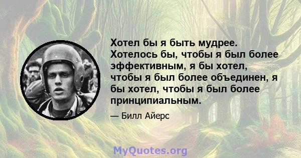 Хотел бы я быть мудрее. Хотелось бы, чтобы я был более эффективным, я бы хотел, чтобы я был более объединен, я бы хотел, чтобы я был более принципиальным.