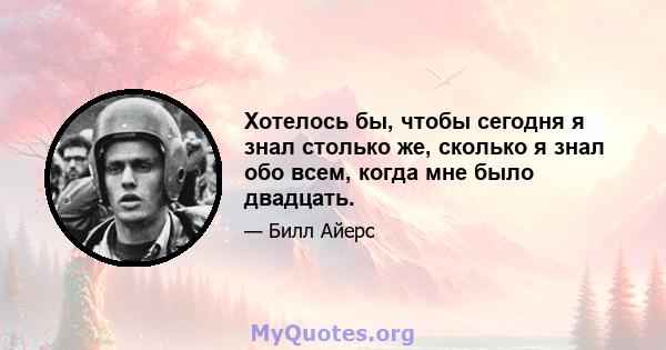 Хотелось бы, чтобы сегодня я знал столько же, сколько я знал обо всем, когда мне было двадцать.