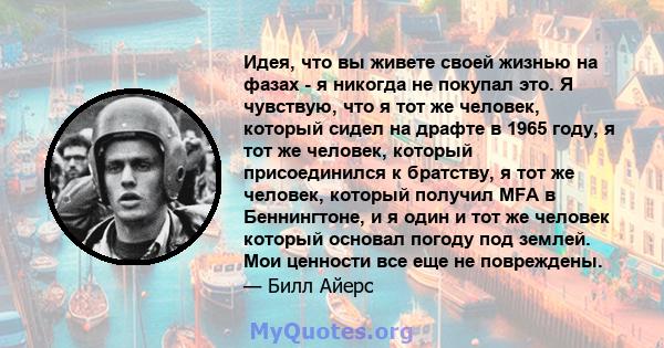 Идея, что вы живете своей жизнью на фазах - я никогда не покупал это. Я чувствую, что я тот же человек, который сидел на драфте в 1965 году, я тот же человек, который присоединился к братству, я тот же человек, который