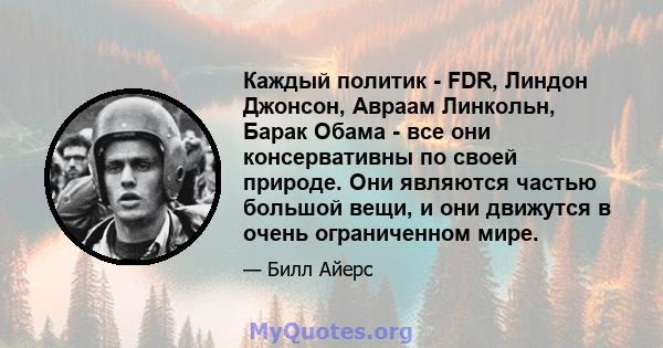 Каждый политик - FDR, Линдон Джонсон, Авраам Линкольн, Барак Обама - все они консервативны по своей природе. Они являются частью большой вещи, и они движутся в очень ограниченном мире.