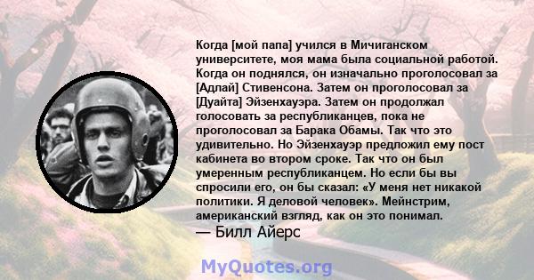 Когда [мой папа] учился в Мичиганском университете, моя мама была социальной работой. Когда он поднялся, он изначально проголосовал за [Адлай] Стивенсона. Затем он проголосовал за [Дуайта] Эйзенхауэра. Затем он