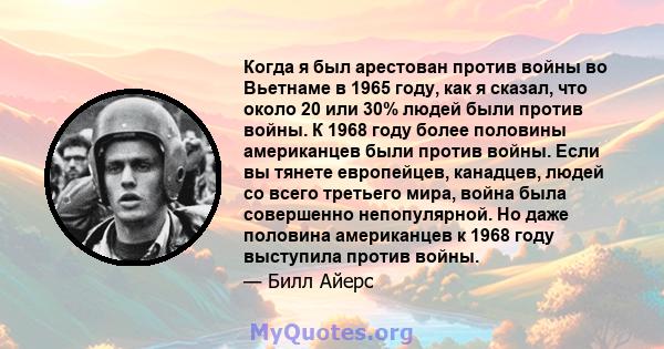 Когда я был арестован против войны во Вьетнаме в 1965 году, как я сказал, что около 20 или 30% людей были против войны. К 1968 году более половины американцев были против войны. Если вы тянете европейцев, канадцев,